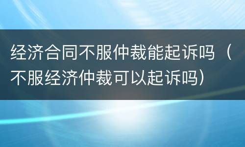 经济合同不服仲裁能起诉吗（不服经济仲裁可以起诉吗）