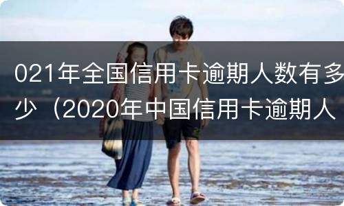 021年全国信用卡逾期人数有多少（2020年中国信用卡逾期人数）