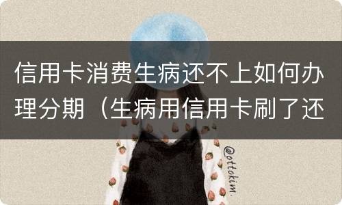 信用卡消费生病还不上如何办理分期（生病用信用卡刷了还不了怎么办）