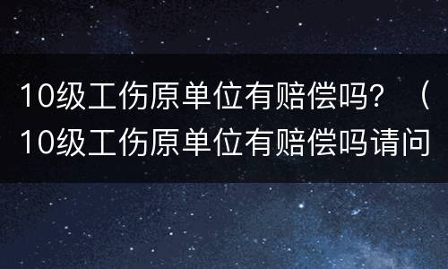 10级工伤原单位有赔偿吗？（10级工伤原单位有赔偿吗请问）