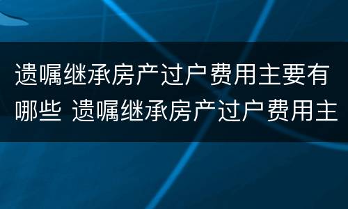 遗嘱继承房产过户费用主要有哪些 遗嘱继承房产过户费用主要有哪些方面