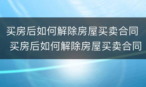 买房后如何解除房屋买卖合同 买房后如何解除房屋买卖合同协议