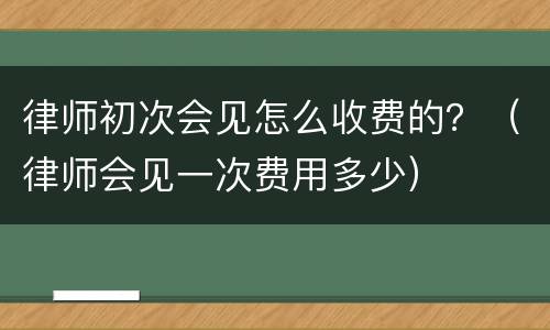律师初次会见怎么收费的？（律师会见一次费用多少）