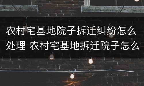 农村宅基地院子拆迁纠纷怎么处理 农村宅基地拆迁院子怎么赔偿