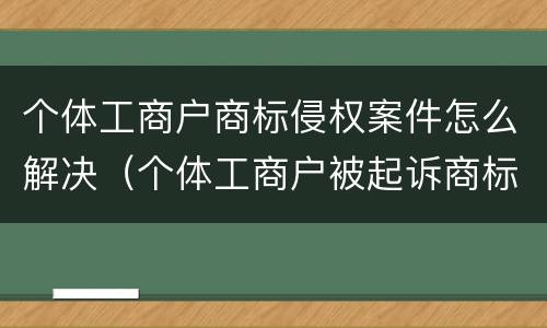 个体工商户商标侵权案件怎么解决（个体工商户被起诉商标侵权怎么办）