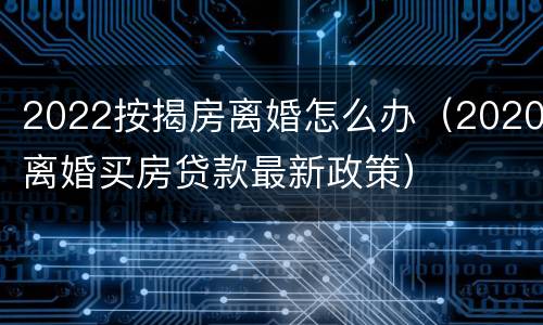 2022按揭房离婚怎么办（2020离婚买房贷款最新政策）