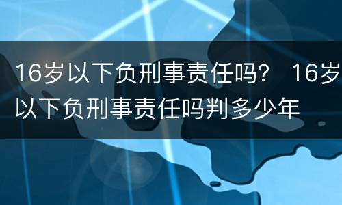 16岁以下负刑事责任吗？ 16岁以下负刑事责任吗判多少年