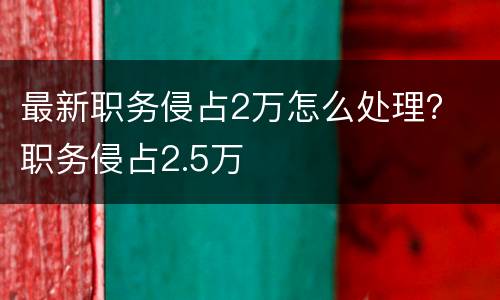 最新职务侵占2万怎么处理？ 职务侵占2.5万