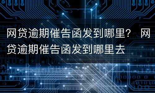 网贷逾期催告函发到哪里？ 网贷逾期催告函发到哪里去