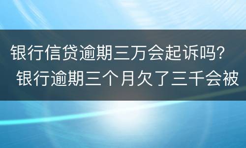 银行信贷逾期三万会起诉吗？ 银行逾期三个月欠了三千会被起诉吗