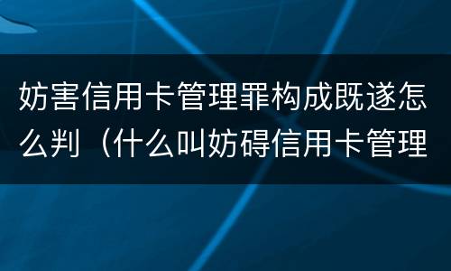 妨害信用卡管理罪构成既遂怎么判（什么叫妨碍信用卡管理罪）