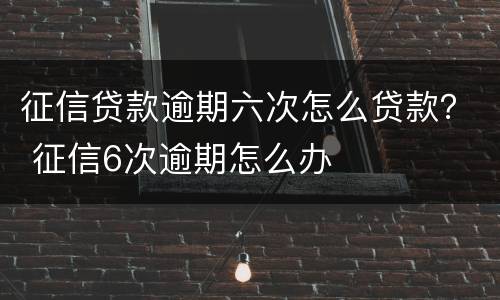 征信贷款逾期六次怎么贷款？ 征信6次逾期怎么办