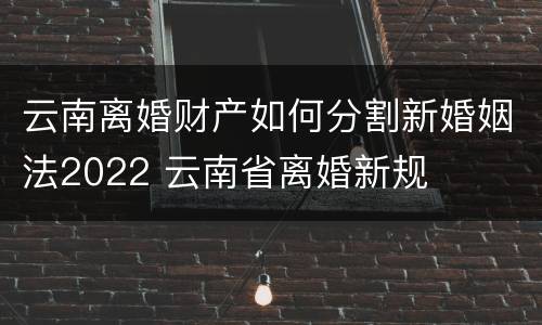云南离婚财产如何分割新婚姻法2022 云南省离婚新规