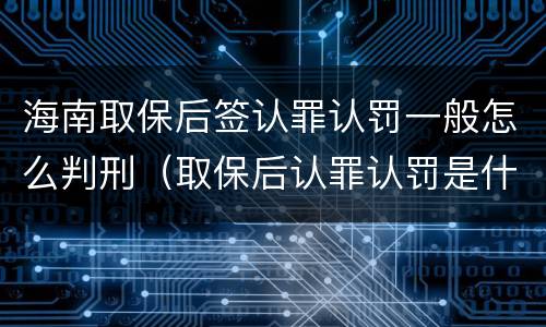 海南取保后签认罪认罚一般怎么判刑（取保后认罪认罚是什么意思）