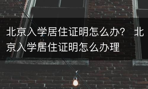 北京入学居住证明怎么办？ 北京入学居住证明怎么办理