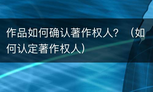 作品如何确认著作权人？（如何认定著作权人）