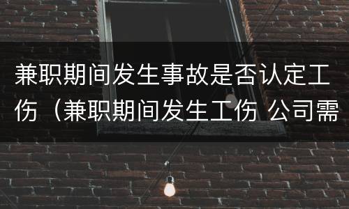 兼职期间发生事故是否认定工伤（兼职期间发生工伤 公司需承担全部责任吗）
