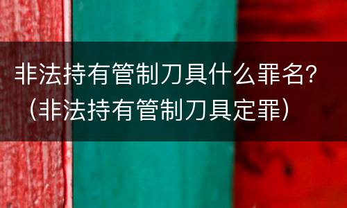非法持有管制刀具什么罪名？（非法持有管制刀具定罪）
