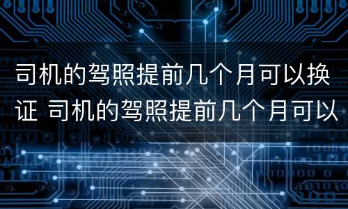 司机的驾照提前几个月可以换证 司机的驾照提前几个月可以换证吗