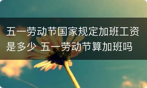 五一劳动节国家规定加班工资是多少 五一劳动节算加班吗
