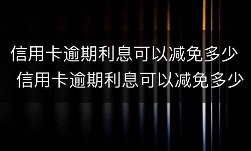 信用卡逾期利息可以减免多少 信用卡逾期利息可以减免多少呢