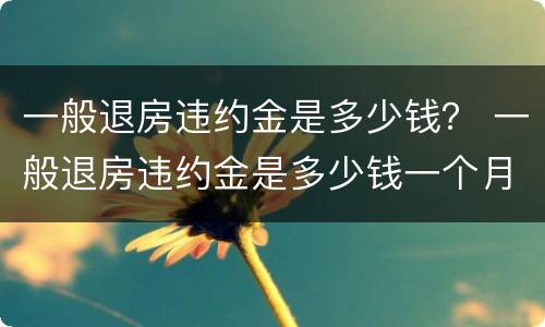 一般退房违约金是多少钱？ 一般退房违约金是多少钱一个月