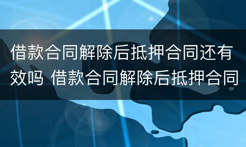 借款合同解除后抵押合同还有效吗 借款合同解除后抵押合同还有效吗知乎