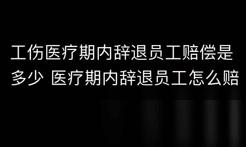 工伤医疗期内辞退员工赔偿是多少 医疗期内辞退员工怎么赔偿