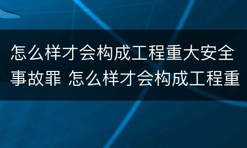 怎么样才会构成工程重大安全事故罪 怎么样才会构成工程重大安全事故罪名