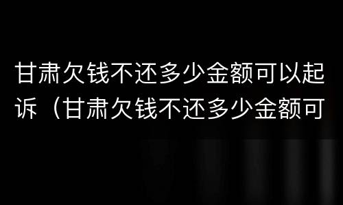 甘肃欠钱不还多少金额可以起诉（甘肃欠钱不还多少金额可以起诉诈骗）