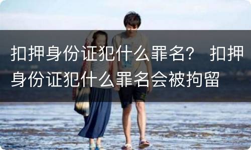 扣押身份证犯什么罪名？ 扣押身份证犯什么罪名会被拘留