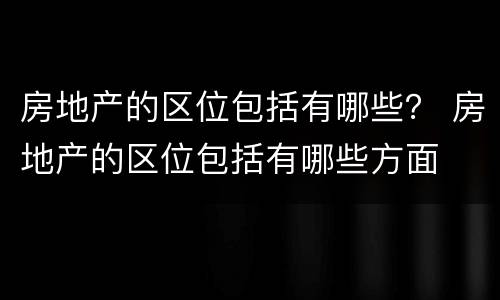 房地产的区位包括有哪些？ 房地产的区位包括有哪些方面
