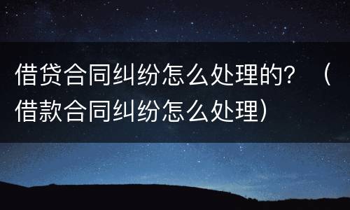 借贷合同纠纷怎么处理的？（借款合同纠纷怎么处理）