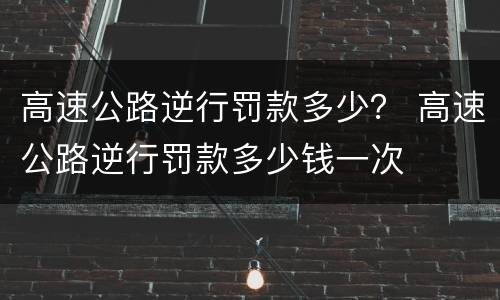 高速公路逆行罚款多少？ 高速公路逆行罚款多少钱一次