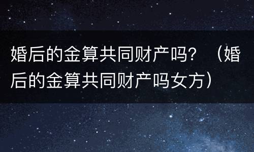 婚后的金算共同财产吗？（婚后的金算共同财产吗女方）