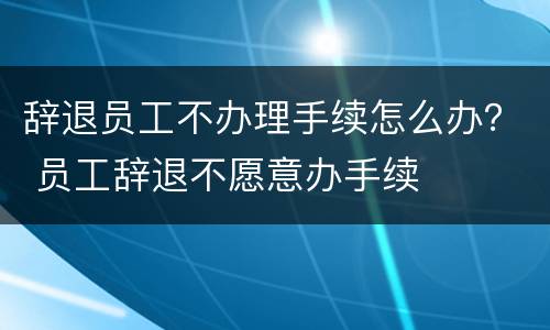 辞退员工不办理手续怎么办？ 员工辞退不愿意办手续