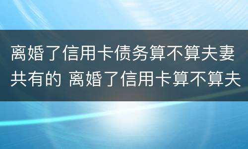 离婚了信用卡债务算不算夫妻共有的 离婚了信用卡算不算夫妻共同债务