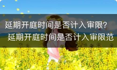 延期开庭时间是否计入审限？ 延期开庭时间是否计入审限范围