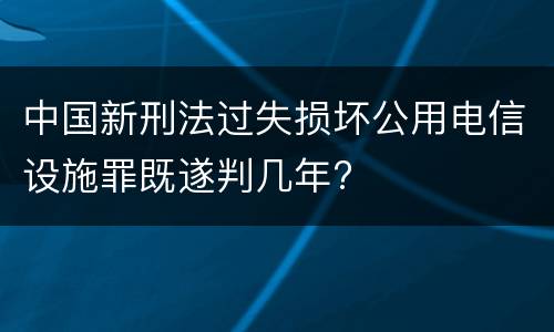 中国新刑法过失损坏公用电信设施罪既遂判几年?