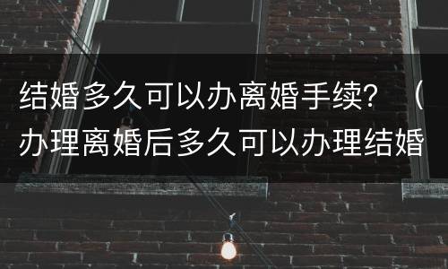 结婚多久可以办离婚手续？（办理离婚后多久可以办理结婚）
