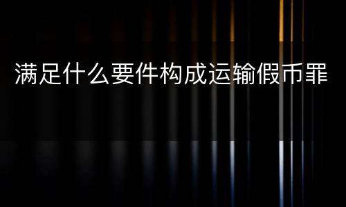 满足什么要件构成运输假币罪