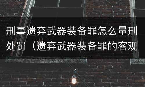 刑事遗弃武器装备罪怎么量刑处罚（遗弃武器装备罪的客观方面表现为）