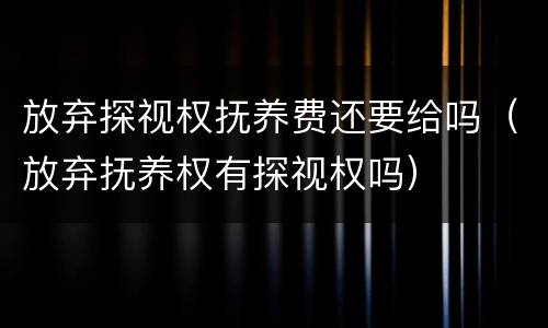 放弃探视权抚养费还要给吗（放弃抚养权有探视权吗）