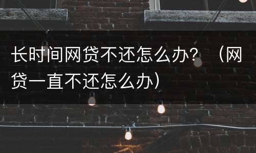 长时间网贷不还怎么办？（网贷一直不还怎么办）