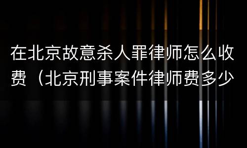 在北京故意杀人罪律师怎么收费（北京刑事案件律师费多少钱）