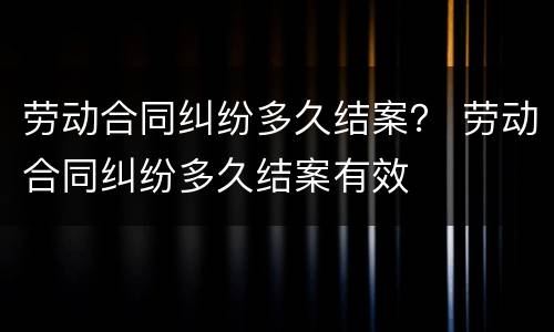 劳动合同纠纷多久结案？ 劳动合同纠纷多久结案有效