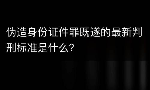 伪造身份证件罪既遂的最新判刑标准是什么？