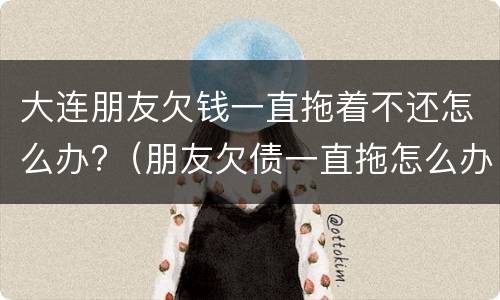 大连朋友欠钱一直拖着不还怎么办?（朋友欠债一直拖怎么办?）