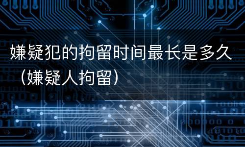 嫌疑犯的拘留时间最长是多久（嫌疑人拘留）