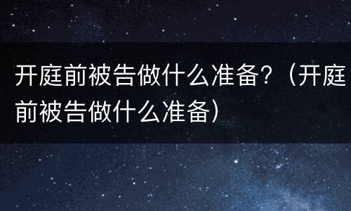 开庭前被告做什么准备?（开庭前被告做什么准备）